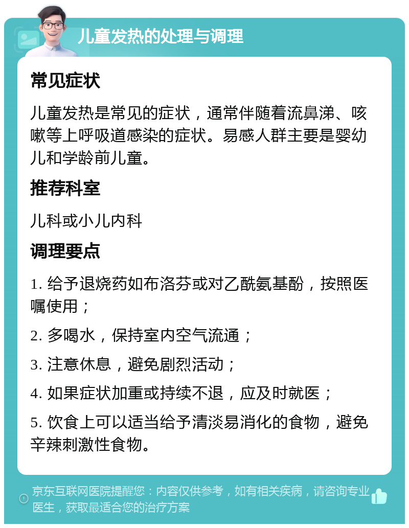 儿童发热的处理与调理 常见症状 儿童发热是常见的症状，通常伴随着流鼻涕、咳嗽等上呼吸道感染的症状。易感人群主要是婴幼儿和学龄前儿童。 推荐科室 儿科或小儿内科 调理要点 1. 给予退烧药如布洛芬或对乙酰氨基酚，按照医嘱使用； 2. 多喝水，保持室内空气流通； 3. 注意休息，避免剧烈活动； 4. 如果症状加重或持续不退，应及时就医； 5. 饮食上可以适当给予清淡易消化的食物，避免辛辣刺激性食物。