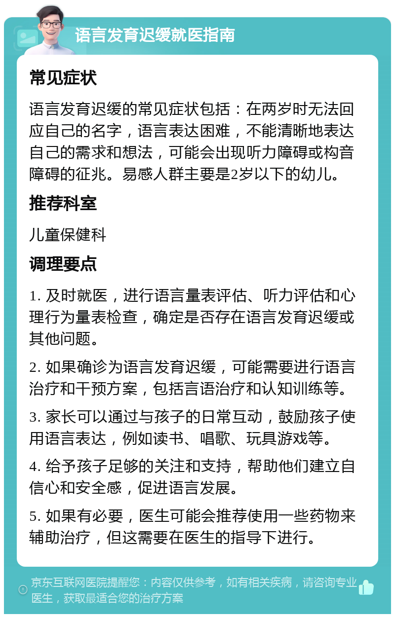 语言发育迟缓就医指南 常见症状 语言发育迟缓的常见症状包括：在两岁时无法回应自己的名字，语言表达困难，不能清晰地表达自己的需求和想法，可能会出现听力障碍或构音障碍的征兆。易感人群主要是2岁以下的幼儿。 推荐科室 儿童保健科 调理要点 1. 及时就医，进行语言量表评估、听力评估和心理行为量表检查，确定是否存在语言发育迟缓或其他问题。 2. 如果确诊为语言发育迟缓，可能需要进行语言治疗和干预方案，包括言语治疗和认知训练等。 3. 家长可以通过与孩子的日常互动，鼓励孩子使用语言表达，例如读书、唱歌、玩具游戏等。 4. 给予孩子足够的关注和支持，帮助他们建立自信心和安全感，促进语言发展。 5. 如果有必要，医生可能会推荐使用一些药物来辅助治疗，但这需要在医生的指导下进行。