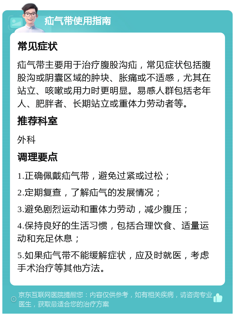 疝气带使用指南 常见症状 疝气带主要用于治疗腹股沟疝，常见症状包括腹股沟或阴囊区域的肿块、胀痛或不适感，尤其在站立、咳嗽或用力时更明显。易感人群包括老年人、肥胖者、长期站立或重体力劳动者等。 推荐科室 外科 调理要点 1.正确佩戴疝气带，避免过紧或过松； 2.定期复查，了解疝气的发展情况； 3.避免剧烈运动和重体力劳动，减少腹压； 4.保持良好的生活习惯，包括合理饮食、适量运动和充足休息； 5.如果疝气带不能缓解症状，应及时就医，考虑手术治疗等其他方法。