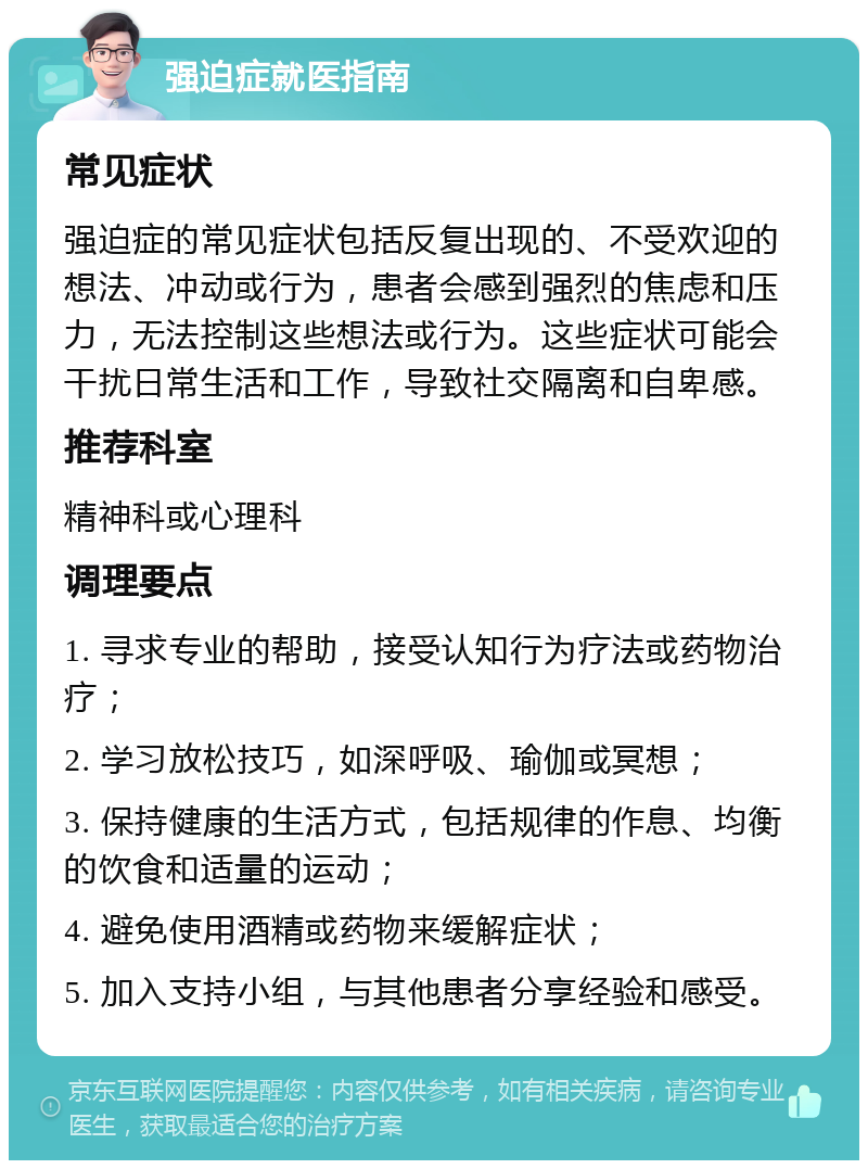 强迫症就医指南 常见症状 强迫症的常见症状包括反复出现的、不受欢迎的想法、冲动或行为，患者会感到强烈的焦虑和压力，无法控制这些想法或行为。这些症状可能会干扰日常生活和工作，导致社交隔离和自卑感。 推荐科室 精神科或心理科 调理要点 1. 寻求专业的帮助，接受认知行为疗法或药物治疗； 2. 学习放松技巧，如深呼吸、瑜伽或冥想； 3. 保持健康的生活方式，包括规律的作息、均衡的饮食和适量的运动； 4. 避免使用酒精或药物来缓解症状； 5. 加入支持小组，与其他患者分享经验和感受。