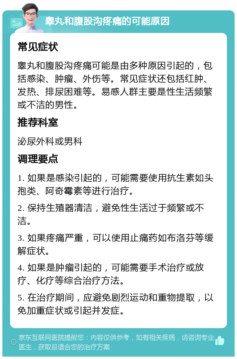 睾丸和腹股沟疼痛的可能原因 常见症状 睾丸和腹股沟疼痛可能是由多种原因引起的，包括感染、肿瘤、外伤等。常见症状还包括红肿、发热、排尿困难等。易感人群主要是性生活频繁或不洁的男性。 推荐科室 泌尿外科或男科 调理要点 1. 如果是感染引起的，可能需要使用抗生素如头孢类、阿奇霉素等进行治疗。 2. 保持生殖器清洁，避免性生活过于频繁或不洁。 3. 如果疼痛严重，可以使用止痛药如布洛芬等缓解症状。 4. 如果是肿瘤引起的，可能需要手术治疗或放疗、化疗等综合治疗方法。 5. 在治疗期间，应避免剧烈运动和重物提取，以免加重症状或引起并发症。