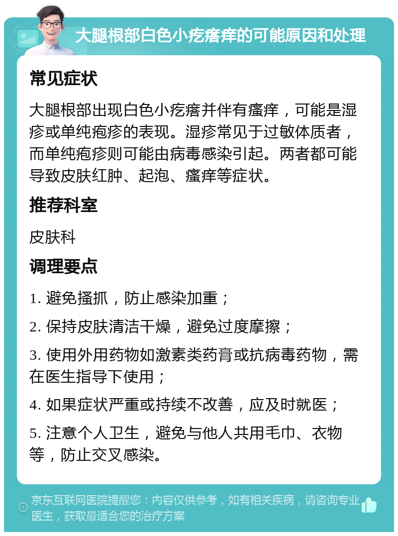 大腿根部白色小疙瘩痒的可能原因和处理 常见症状 大腿根部出现白色小疙瘩并伴有瘙痒，可能是湿疹或单纯疱疹的表现。湿疹常见于过敏体质者，而单纯疱疹则可能由病毒感染引起。两者都可能导致皮肤红肿、起泡、瘙痒等症状。 推荐科室 皮肤科 调理要点 1. 避免搔抓，防止感染加重； 2. 保持皮肤清洁干燥，避免过度摩擦； 3. 使用外用药物如激素类药膏或抗病毒药物，需在医生指导下使用； 4. 如果症状严重或持续不改善，应及时就医； 5. 注意个人卫生，避免与他人共用毛巾、衣物等，防止交叉感染。