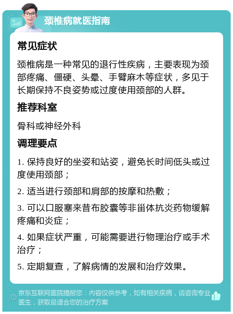 颈椎病就医指南 常见症状 颈椎病是一种常见的退行性疾病，主要表现为颈部疼痛、僵硬、头晕、手臂麻木等症状，多见于长期保持不良姿势或过度使用颈部的人群。 推荐科室 骨科或神经外科 调理要点 1. 保持良好的坐姿和站姿，避免长时间低头或过度使用颈部； 2. 适当进行颈部和肩部的按摩和热敷； 3. 可以口服塞来昔布胶囊等非甾体抗炎药物缓解疼痛和炎症； 4. 如果症状严重，可能需要进行物理治疗或手术治疗； 5. 定期复查，了解病情的发展和治疗效果。