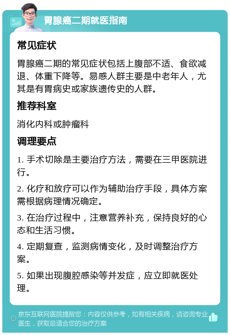 胃腺癌二期就医指南 常见症状 胃腺癌二期的常见症状包括上腹部不适、食欲减退、体重下降等。易感人群主要是中老年人，尤其是有胃病史或家族遗传史的人群。 推荐科室 消化内科或肿瘤科 调理要点 1. 手术切除是主要治疗方法，需要在三甲医院进行。 2. 化疗和放疗可以作为辅助治疗手段，具体方案需根据病理情况确定。 3. 在治疗过程中，注意营养补充，保持良好的心态和生活习惯。 4. 定期复查，监测病情变化，及时调整治疗方案。 5. 如果出现腹腔感染等并发症，应立即就医处理。