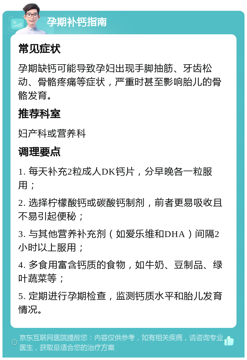 孕期补钙指南 常见症状 孕期缺钙可能导致孕妇出现手脚抽筋、牙齿松动、骨骼疼痛等症状，严重时甚至影响胎儿的骨骼发育。 推荐科室 妇产科或营养科 调理要点 1. 每天补充2粒成人DK钙片，分早晚各一粒服用； 2. 选择柠檬酸钙或碳酸钙制剂，前者更易吸收且不易引起便秘； 3. 与其他营养补充剂（如爱乐维和DHA）间隔2小时以上服用； 4. 多食用富含钙质的食物，如牛奶、豆制品、绿叶蔬菜等； 5. 定期进行孕期检查，监测钙质水平和胎儿发育情况。