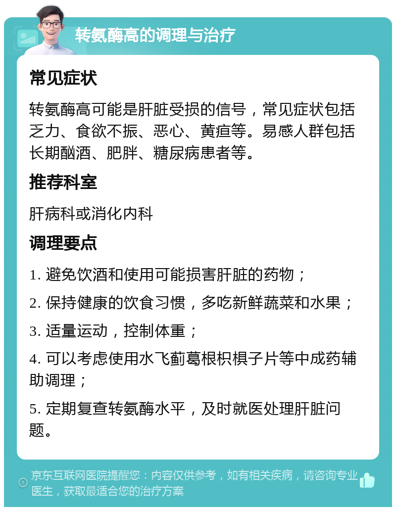 转氨酶高的调理与治疗 常见症状 转氨酶高可能是肝脏受损的信号，常见症状包括乏力、食欲不振、恶心、黄疸等。易感人群包括长期酗酒、肥胖、糖尿病患者等。 推荐科室 肝病科或消化内科 调理要点 1. 避免饮酒和使用可能损害肝脏的药物； 2. 保持健康的饮食习惯，多吃新鲜蔬菜和水果； 3. 适量运动，控制体重； 4. 可以考虑使用水飞蓟葛根枳椇子片等中成药辅助调理； 5. 定期复查转氨酶水平，及时就医处理肝脏问题。