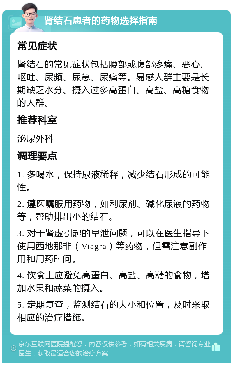 肾结石患者的药物选择指南 常见症状 肾结石的常见症状包括腰部或腹部疼痛、恶心、呕吐、尿频、尿急、尿痛等。易感人群主要是长期缺乏水分、摄入过多高蛋白、高盐、高糖食物的人群。 推荐科室 泌尿外科 调理要点 1. 多喝水，保持尿液稀释，减少结石形成的可能性。 2. 遵医嘱服用药物，如利尿剂、碱化尿液的药物等，帮助排出小的结石。 3. 对于肾虚引起的早泄问题，可以在医生指导下使用西地那非（Viagra）等药物，但需注意副作用和用药时间。 4. 饮食上应避免高蛋白、高盐、高糖的食物，增加水果和蔬菜的摄入。 5. 定期复查，监测结石的大小和位置，及时采取相应的治疗措施。