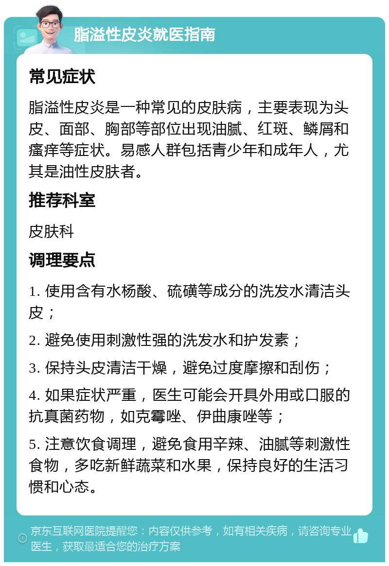 脂溢性皮炎就医指南 常见症状 脂溢性皮炎是一种常见的皮肤病，主要表现为头皮、面部、胸部等部位出现油腻、红斑、鳞屑和瘙痒等症状。易感人群包括青少年和成年人，尤其是油性皮肤者。 推荐科室 皮肤科 调理要点 1. 使用含有水杨酸、硫磺等成分的洗发水清洁头皮； 2. 避免使用刺激性强的洗发水和护发素； 3. 保持头皮清洁干燥，避免过度摩擦和刮伤； 4. 如果症状严重，医生可能会开具外用或口服的抗真菌药物，如克霉唑、伊曲康唑等； 5. 注意饮食调理，避免食用辛辣、油腻等刺激性食物，多吃新鲜蔬菜和水果，保持良好的生活习惯和心态。