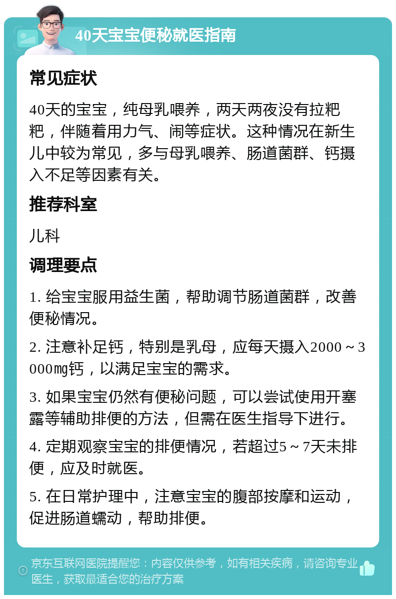 40天宝宝便秘就医指南 常见症状 40天的宝宝，纯母乳喂养，两天两夜没有拉粑粑，伴随着用力气、闹等症状。这种情况在新生儿中较为常见，多与母乳喂养、肠道菌群、钙摄入不足等因素有关。 推荐科室 儿科 调理要点 1. 给宝宝服用益生菌，帮助调节肠道菌群，改善便秘情况。 2. 注意补足钙，特别是乳母，应每天摄入2000～3000㎎钙，以满足宝宝的需求。 3. 如果宝宝仍然有便秘问题，可以尝试使用开塞露等辅助排便的方法，但需在医生指导下进行。 4. 定期观察宝宝的排便情况，若超过5～7天未排便，应及时就医。 5. 在日常护理中，注意宝宝的腹部按摩和运动，促进肠道蠕动，帮助排便。