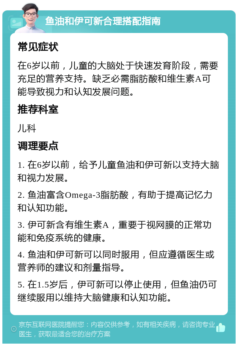 鱼油和伊可新合理搭配指南 常见症状 在6岁以前，儿童的大脑处于快速发育阶段，需要充足的营养支持。缺乏必需脂肪酸和维生素A可能导致视力和认知发展问题。 推荐科室 儿科 调理要点 1. 在6岁以前，给予儿童鱼油和伊可新以支持大脑和视力发展。 2. 鱼油富含Omega-3脂肪酸，有助于提高记忆力和认知功能。 3. 伊可新含有维生素A，重要于视网膜的正常功能和免疫系统的健康。 4. 鱼油和伊可新可以同时服用，但应遵循医生或营养师的建议和剂量指导。 5. 在1.5岁后，伊可新可以停止使用，但鱼油仍可继续服用以维持大脑健康和认知功能。