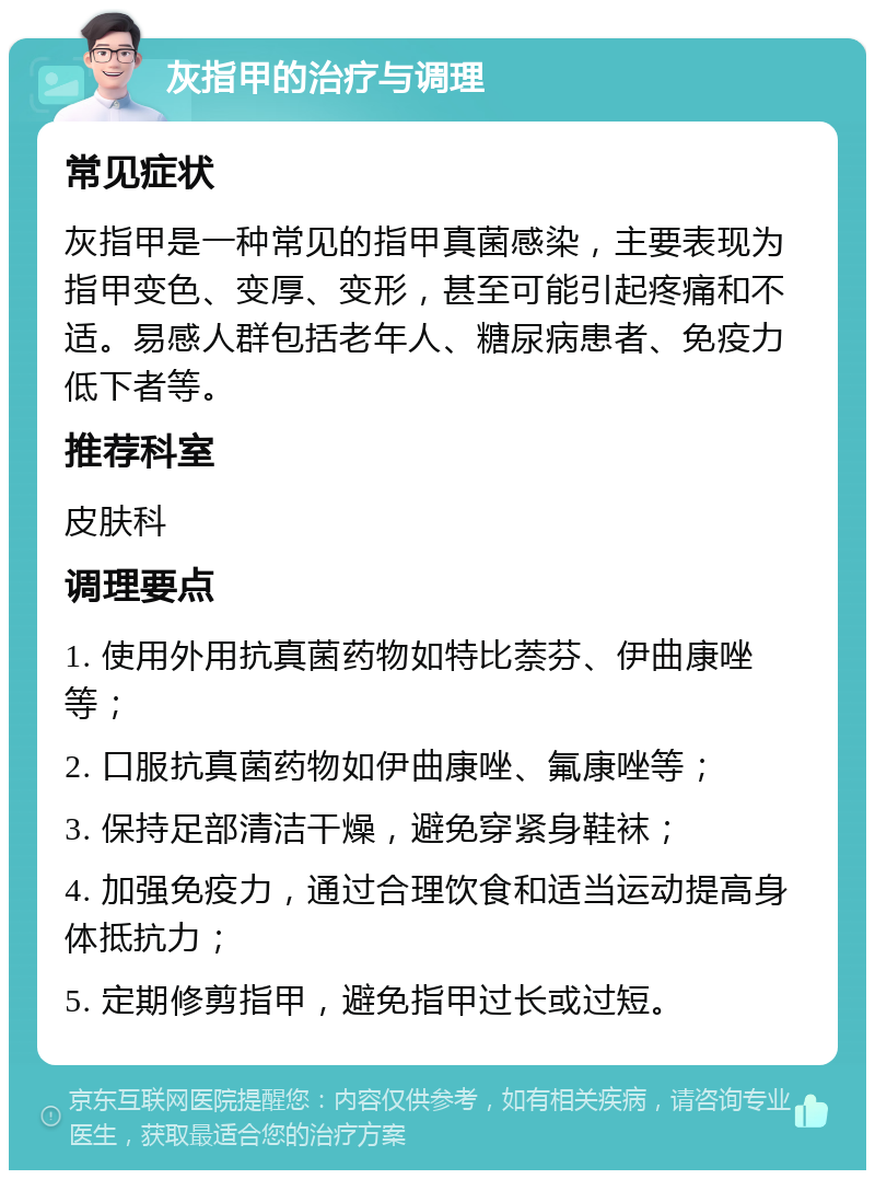 灰指甲的治疗与调理 常见症状 灰指甲是一种常见的指甲真菌感染，主要表现为指甲变色、变厚、变形，甚至可能引起疼痛和不适。易感人群包括老年人、糖尿病患者、免疫力低下者等。 推荐科室 皮肤科 调理要点 1. 使用外用抗真菌药物如特比萘芬、伊曲康唑等； 2. 口服抗真菌药物如伊曲康唑、氟康唑等； 3. 保持足部清洁干燥，避免穿紧身鞋袜； 4. 加强免疫力，通过合理饮食和适当运动提高身体抵抗力； 5. 定期修剪指甲，避免指甲过长或过短。