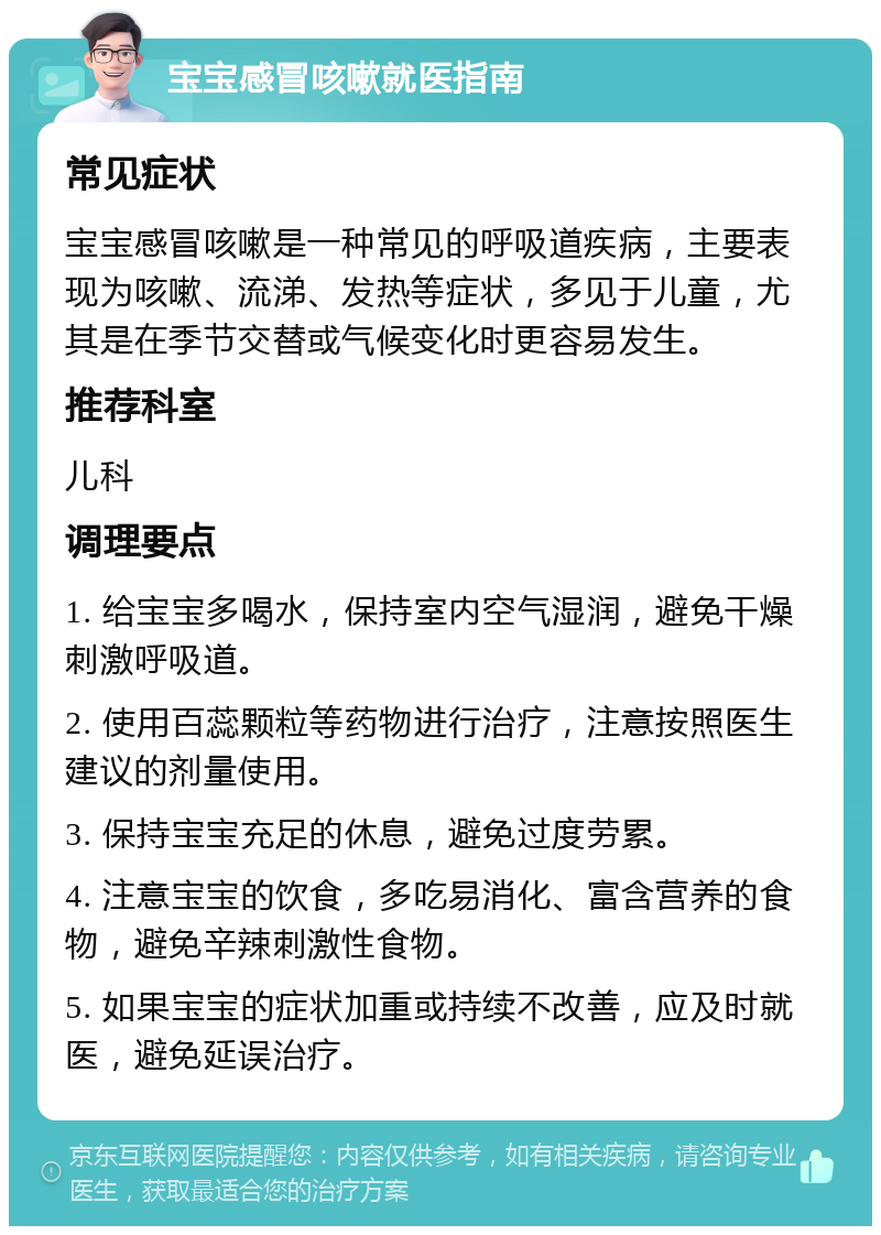 宝宝感冒咳嗽就医指南 常见症状 宝宝感冒咳嗽是一种常见的呼吸道疾病，主要表现为咳嗽、流涕、发热等症状，多见于儿童，尤其是在季节交替或气候变化时更容易发生。 推荐科室 儿科 调理要点 1. 给宝宝多喝水，保持室内空气湿润，避免干燥刺激呼吸道。 2. 使用百蕊颗粒等药物进行治疗，注意按照医生建议的剂量使用。 3. 保持宝宝充足的休息，避免过度劳累。 4. 注意宝宝的饮食，多吃易消化、富含营养的食物，避免辛辣刺激性食物。 5. 如果宝宝的症状加重或持续不改善，应及时就医，避免延误治疗。