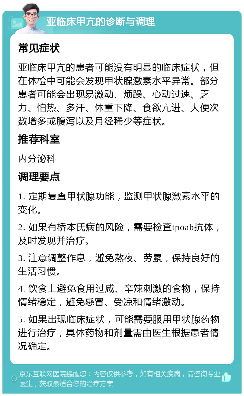 亚临床甲亢的诊断与调理 常见症状 亚临床甲亢的患者可能没有明显的临床症状，但在体检中可能会发现甲状腺激素水平异常。部分患者可能会出现易激动、烦躁、心动过速、乏力、怕热、多汗、体重下降、食欲亢进、大便次数增多或腹泻以及月经稀少等症状。 推荐科室 内分泌科 调理要点 1. 定期复查甲状腺功能，监测甲状腺激素水平的变化。 2. 如果有桥本氏病的风险，需要检查tpoab抗体，及时发现并治疗。 3. 注意调整作息，避免熬夜、劳累，保持良好的生活习惯。 4. 饮食上避免食用过咸、辛辣刺激的食物，保持情绪稳定，避免感冒、受凉和情绪激动。 5. 如果出现临床症状，可能需要服用甲状腺药物进行治疗，具体药物和剂量需由医生根据患者情况确定。