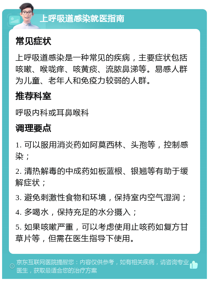 上呼吸道感染就医指南 常见症状 上呼吸道感染是一种常见的疾病，主要症状包括咳嗽、喉咙痒、咳黄痰、流脓鼻涕等。易感人群为儿童、老年人和免疫力较弱的人群。 推荐科室 呼吸内科或耳鼻喉科 调理要点 1. 可以服用消炎药如阿莫西林、头孢等，控制感染； 2. 清热解毒的中成药如板蓝根、银翘等有助于缓解症状； 3. 避免刺激性食物和环境，保持室内空气湿润； 4. 多喝水，保持充足的水分摄入； 5. 如果咳嗽严重，可以考虑使用止咳药如复方甘草片等，但需在医生指导下使用。