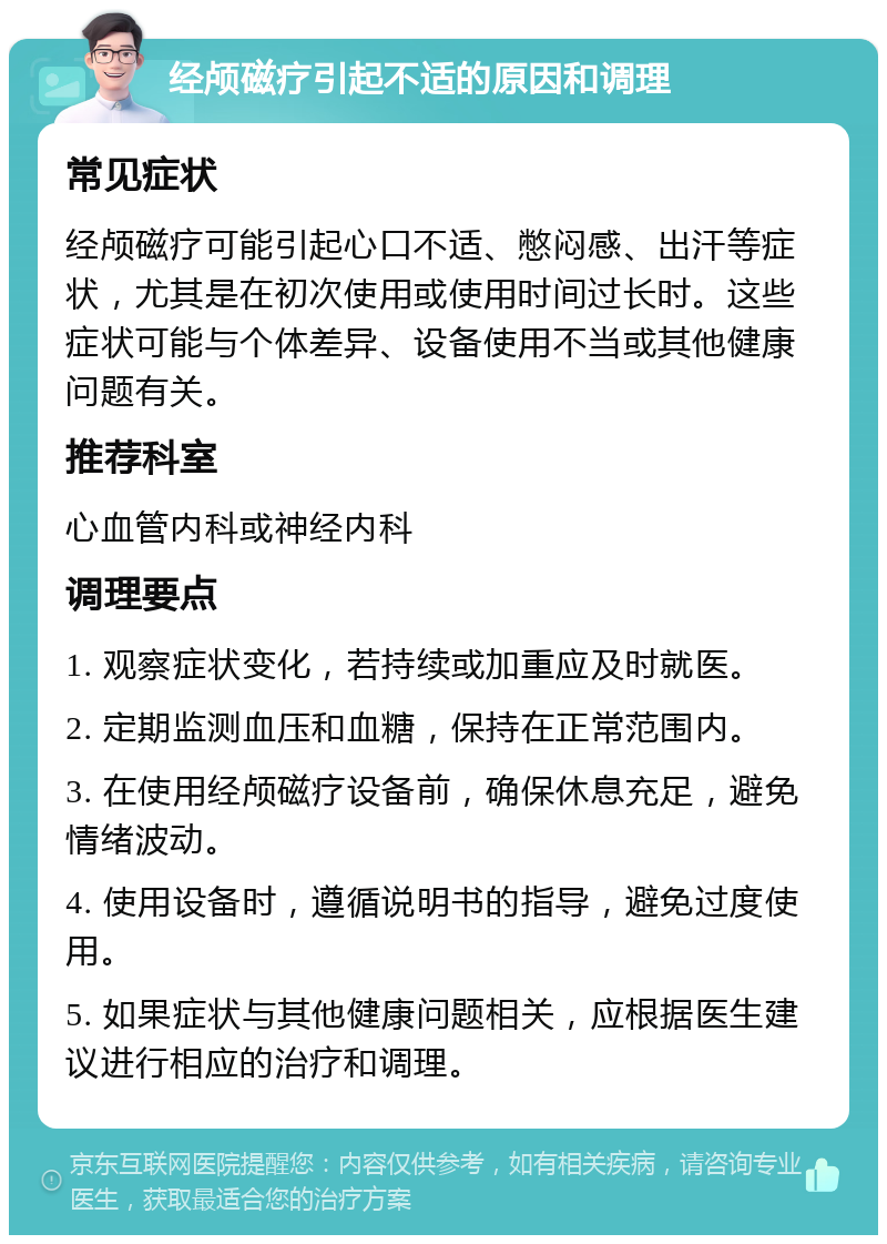 经颅磁疗引起不适的原因和调理 常见症状 经颅磁疗可能引起心口不适、憋闷感、出汗等症状，尤其是在初次使用或使用时间过长时。这些症状可能与个体差异、设备使用不当或其他健康问题有关。 推荐科室 心血管内科或神经内科 调理要点 1. 观察症状变化，若持续或加重应及时就医。 2. 定期监测血压和血糖，保持在正常范围内。 3. 在使用经颅磁疗设备前，确保休息充足，避免情绪波动。 4. 使用设备时，遵循说明书的指导，避免过度使用。 5. 如果症状与其他健康问题相关，应根据医生建议进行相应的治疗和调理。