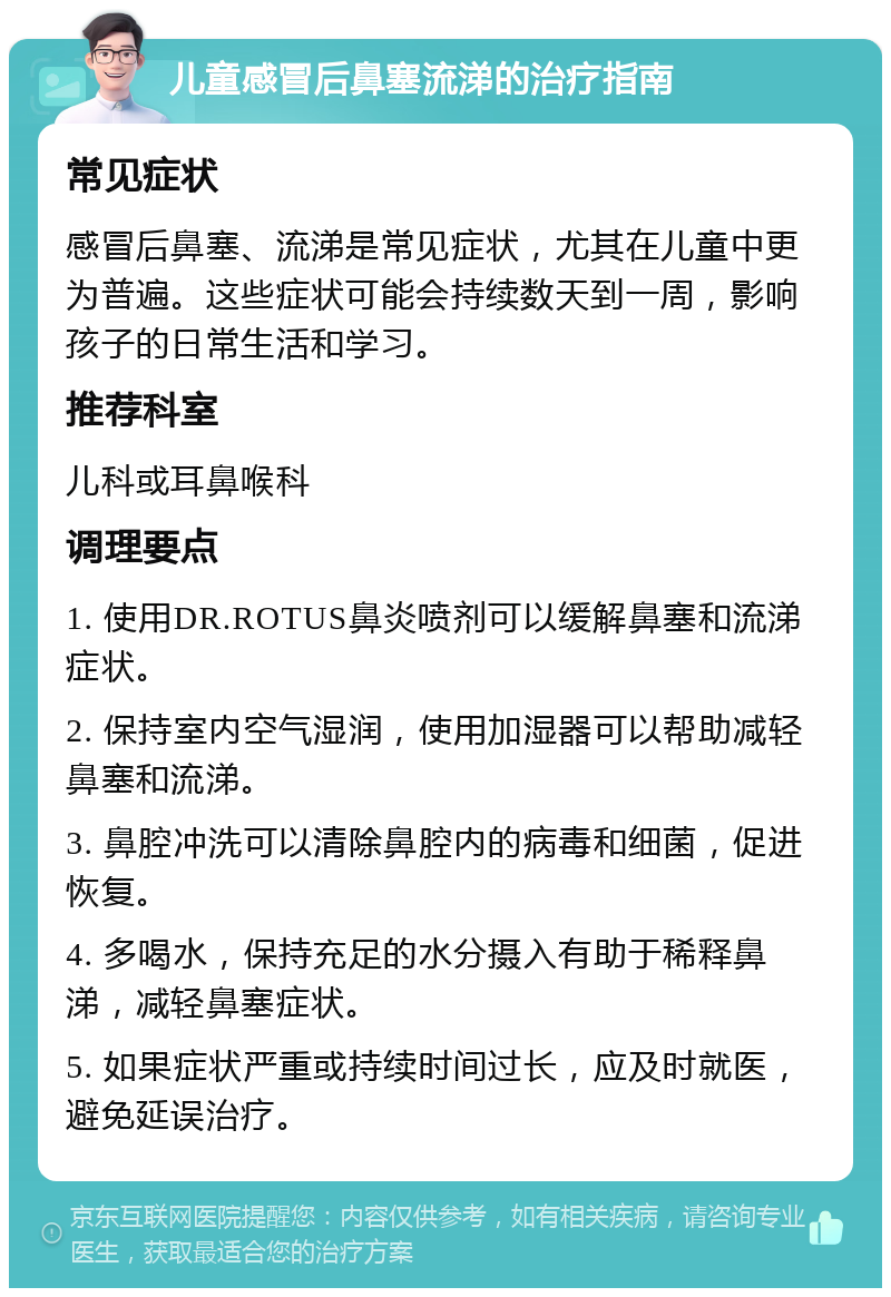 儿童感冒后鼻塞流涕的治疗指南 常见症状 感冒后鼻塞、流涕是常见症状，尤其在儿童中更为普遍。这些症状可能会持续数天到一周，影响孩子的日常生活和学习。 推荐科室 儿科或耳鼻喉科 调理要点 1. 使用DR.ROTUS鼻炎喷剂可以缓解鼻塞和流涕症状。 2. 保持室内空气湿润，使用加湿器可以帮助减轻鼻塞和流涕。 3. 鼻腔冲洗可以清除鼻腔内的病毒和细菌，促进恢复。 4. 多喝水，保持充足的水分摄入有助于稀释鼻涕，减轻鼻塞症状。 5. 如果症状严重或持续时间过长，应及时就医，避免延误治疗。