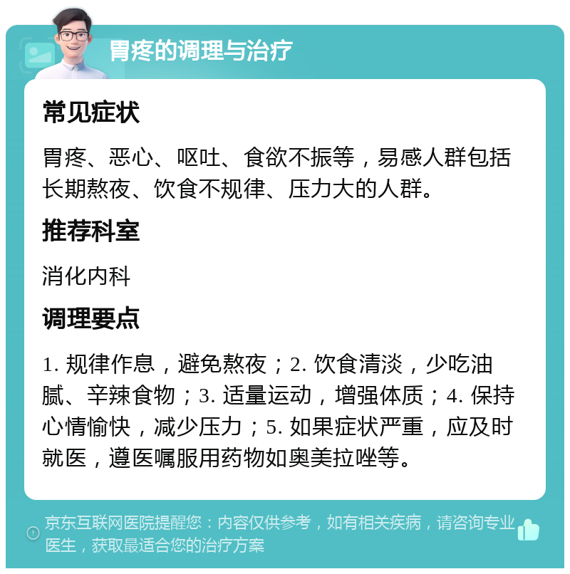 胃疼的调理与治疗 常见症状 胃疼、恶心、呕吐、食欲不振等，易感人群包括长期熬夜、饮食不规律、压力大的人群。 推荐科室 消化内科 调理要点 1. 规律作息，避免熬夜；2. 饮食清淡，少吃油腻、辛辣食物；3. 适量运动，增强体质；4. 保持心情愉快，减少压力；5. 如果症状严重，应及时就医，遵医嘱服用药物如奥美拉唑等。