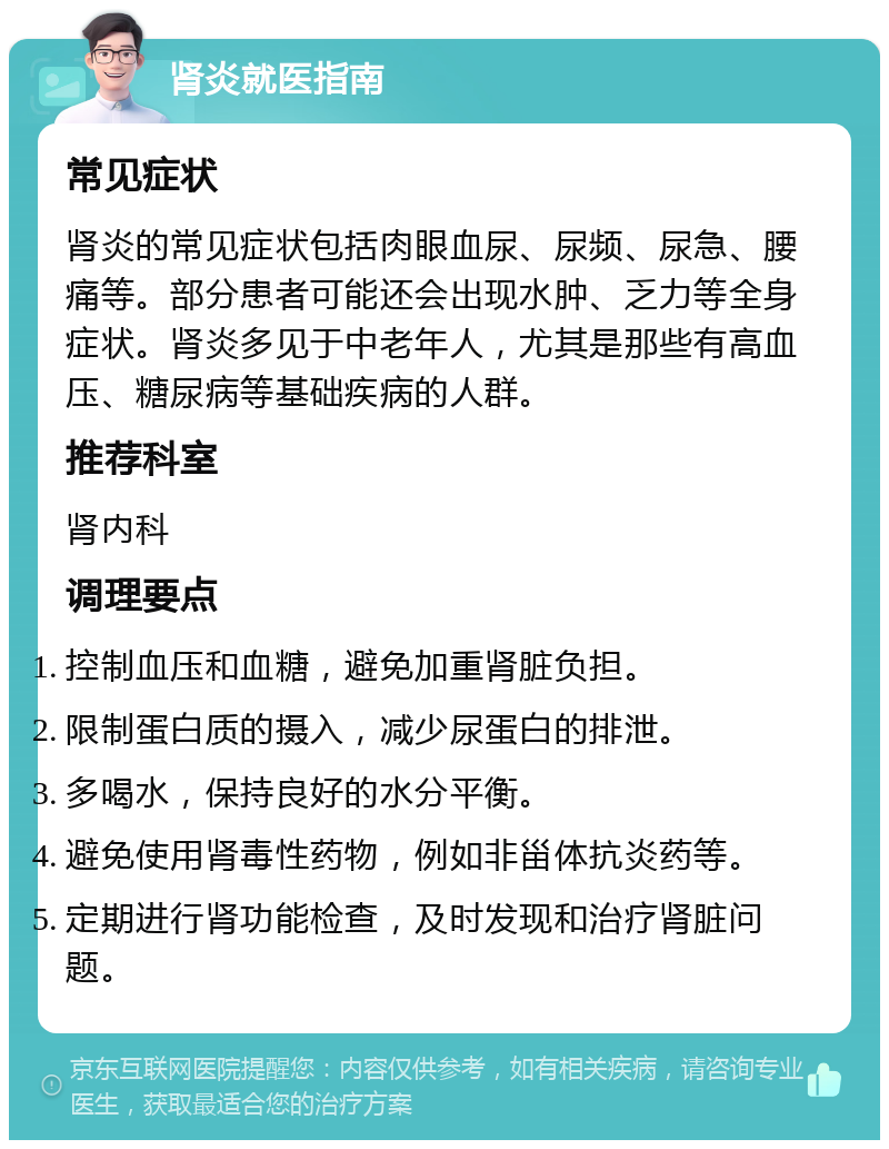 肾炎就医指南 常见症状 肾炎的常见症状包括肉眼血尿、尿频、尿急、腰痛等。部分患者可能还会出现水肿、乏力等全身症状。肾炎多见于中老年人，尤其是那些有高血压、糖尿病等基础疾病的人群。 推荐科室 肾内科 调理要点 控制血压和血糖，避免加重肾脏负担。 限制蛋白质的摄入，减少尿蛋白的排泄。 多喝水，保持良好的水分平衡。 避免使用肾毒性药物，例如非甾体抗炎药等。 定期进行肾功能检查，及时发现和治疗肾脏问题。