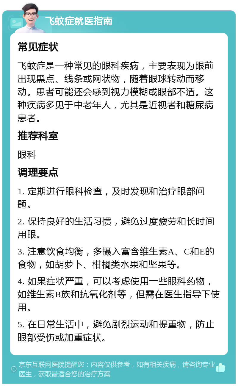 飞蚊症就医指南 常见症状 飞蚊症是一种常见的眼科疾病，主要表现为眼前出现黑点、线条或网状物，随着眼球转动而移动。患者可能还会感到视力模糊或眼部不适。这种疾病多见于中老年人，尤其是近视者和糖尿病患者。 推荐科室 眼科 调理要点 1. 定期进行眼科检查，及时发现和治疗眼部问题。 2. 保持良好的生活习惯，避免过度疲劳和长时间用眼。 3. 注意饮食均衡，多摄入富含维生素A、C和E的食物，如胡萝卜、柑橘类水果和坚果等。 4. 如果症状严重，可以考虑使用一些眼科药物，如维生素B族和抗氧化剂等，但需在医生指导下使用。 5. 在日常生活中，避免剧烈运动和提重物，防止眼部受伤或加重症状。