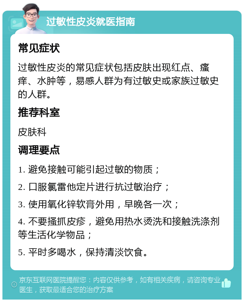 过敏性皮炎就医指南 常见症状 过敏性皮炎的常见症状包括皮肤出现红点、瘙痒、水肿等，易感人群为有过敏史或家族过敏史的人群。 推荐科室 皮肤科 调理要点 1. 避免接触可能引起过敏的物质； 2. 口服氯雷他定片进行抗过敏治疗； 3. 使用氧化锌软膏外用，早晚各一次； 4. 不要搔抓皮疹，避免用热水烫洗和接触洗涤剂等生活化学物品； 5. 平时多喝水，保持清淡饮食。