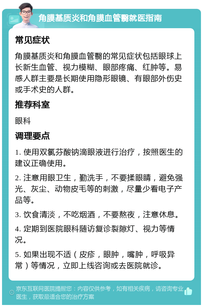 角膜基质炎和角膜血管翳就医指南 常见症状 角膜基质炎和角膜血管翳的常见症状包括眼球上长新生血管、视力模糊、眼部疼痛、红肿等。易感人群主要是长期使用隐形眼镜、有眼部外伤史或手术史的人群。 推荐科室 眼科 调理要点 1. 使用双氯芬酸钠滴眼液进行治疗，按照医生的建议正确使用。 2. 注意用眼卫生，勤洗手，不要揉眼睛，避免强光、灰尘、动物皮毛等的刺激，尽量少看电子产品等。 3. 饮食清淡，不吃烟酒，不要熬夜，注意休息。 4. 定期到医院眼科随访复诊裂隙灯、视力等情况。 5. 如果出现不适（皮疹，眼肿，嘴肿，呼吸异常）等情况，立即上线咨询或去医院就诊。