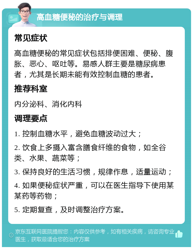 高血糖便秘的治疗与调理 常见症状 高血糖便秘的常见症状包括排便困难、便秘、腹胀、恶心、呕吐等。易感人群主要是糖尿病患者，尤其是长期未能有效控制血糖的患者。 推荐科室 内分泌科、消化内科 调理要点 1. 控制血糖水平，避免血糖波动过大； 2. 饮食上多摄入富含膳食纤维的食物，如全谷类、水果、蔬菜等； 3. 保持良好的生活习惯，规律作息，适量运动； 4. 如果便秘症状严重，可以在医生指导下使用某某药等药物； 5. 定期复查，及时调整治疗方案。