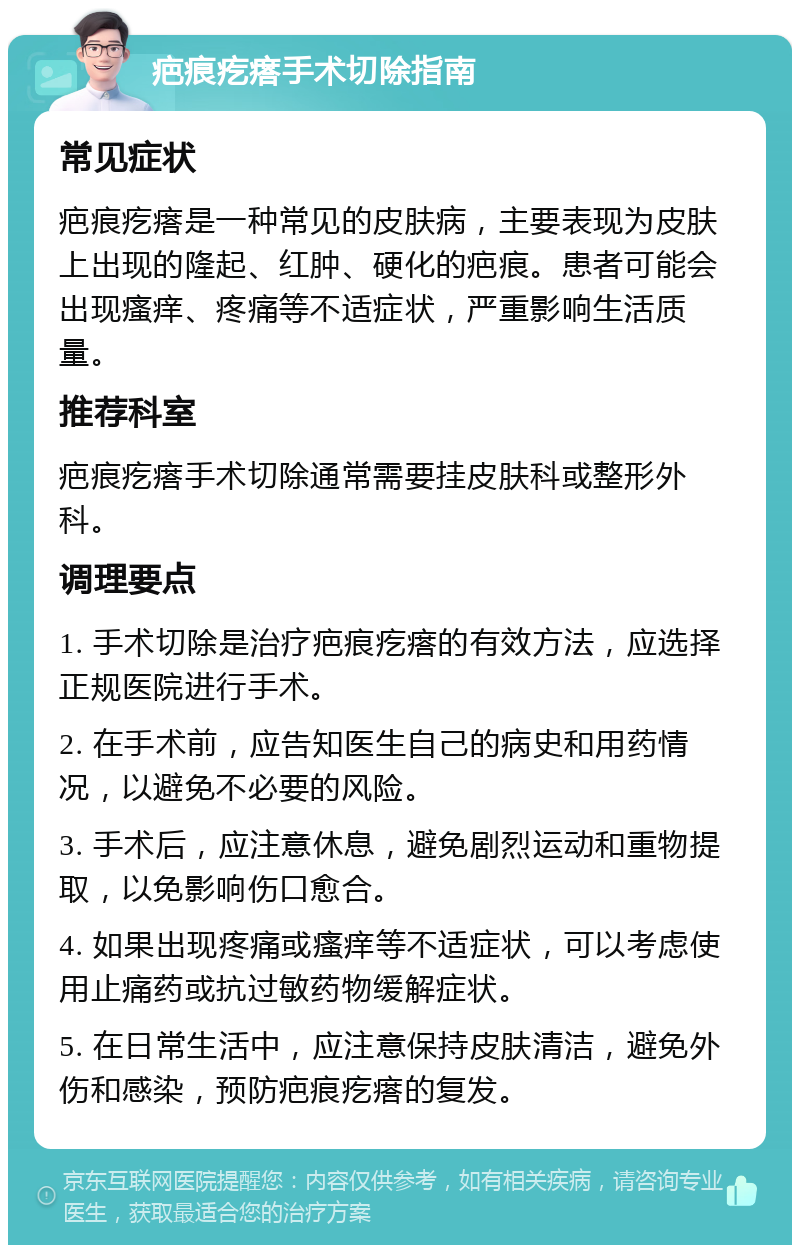 疤痕疙瘩手术切除指南 常见症状 疤痕疙瘩是一种常见的皮肤病，主要表现为皮肤上出现的隆起、红肿、硬化的疤痕。患者可能会出现瘙痒、疼痛等不适症状，严重影响生活质量。 推荐科室 疤痕疙瘩手术切除通常需要挂皮肤科或整形外科。 调理要点 1. 手术切除是治疗疤痕疙瘩的有效方法，应选择正规医院进行手术。 2. 在手术前，应告知医生自己的病史和用药情况，以避免不必要的风险。 3. 手术后，应注意休息，避免剧烈运动和重物提取，以免影响伤口愈合。 4. 如果出现疼痛或瘙痒等不适症状，可以考虑使用止痛药或抗过敏药物缓解症状。 5. 在日常生活中，应注意保持皮肤清洁，避免外伤和感染，预防疤痕疙瘩的复发。