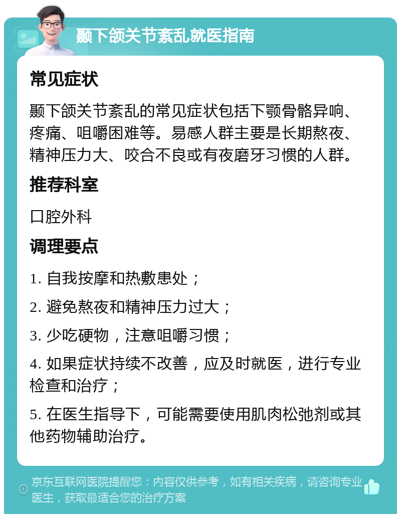 颞下颌关节紊乱就医指南 常见症状 颞下颌关节紊乱的常见症状包括下颚骨骼异响、疼痛、咀嚼困难等。易感人群主要是长期熬夜、精神压力大、咬合不良或有夜磨牙习惯的人群。 推荐科室 口腔外科 调理要点 1. 自我按摩和热敷患处； 2. 避免熬夜和精神压力过大； 3. 少吃硬物，注意咀嚼习惯； 4. 如果症状持续不改善，应及时就医，进行专业检查和治疗； 5. 在医生指导下，可能需要使用肌肉松弛剂或其他药物辅助治疗。