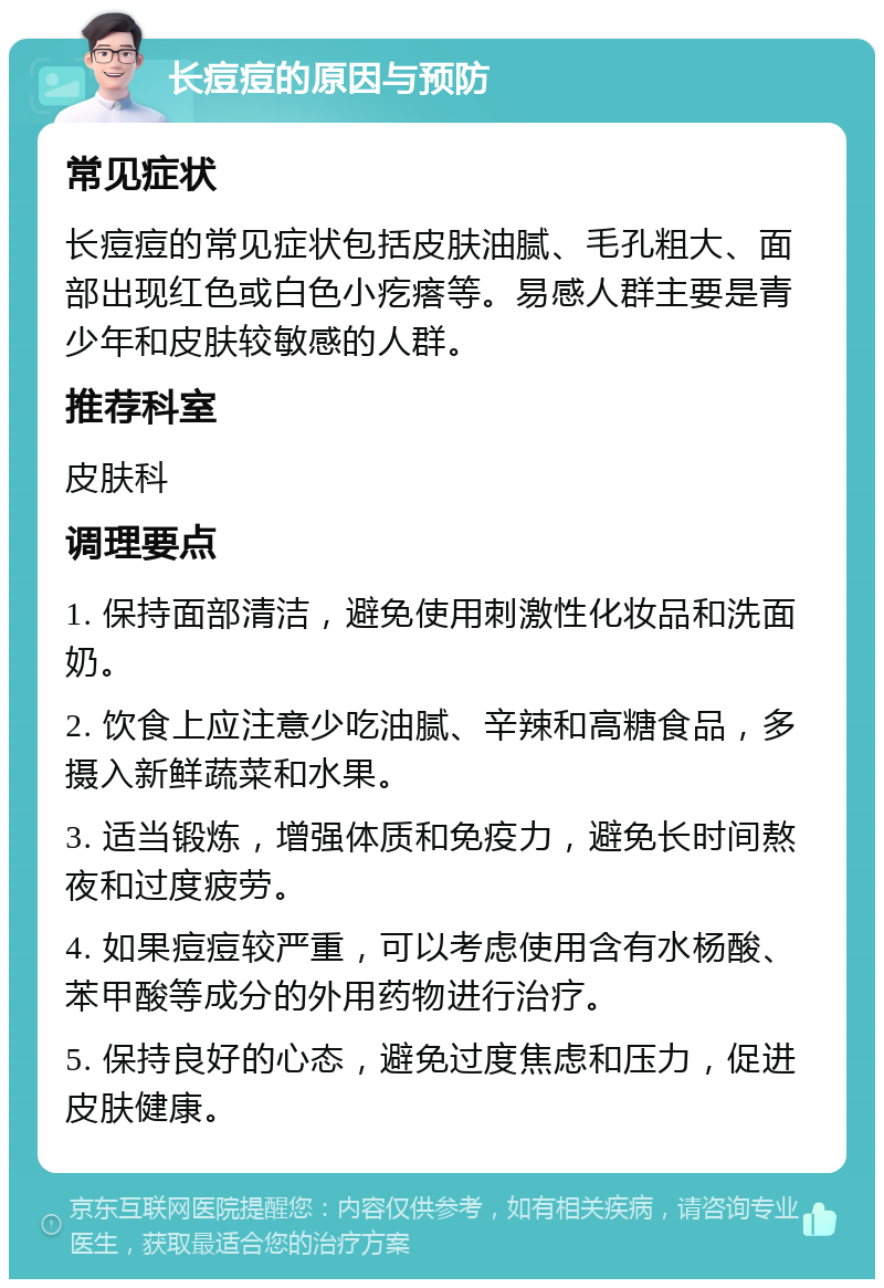 长痘痘的原因与预防 常见症状 长痘痘的常见症状包括皮肤油腻、毛孔粗大、面部出现红色或白色小疙瘩等。易感人群主要是青少年和皮肤较敏感的人群。 推荐科室 皮肤科 调理要点 1. 保持面部清洁，避免使用刺激性化妆品和洗面奶。 2. 饮食上应注意少吃油腻、辛辣和高糖食品，多摄入新鲜蔬菜和水果。 3. 适当锻炼，增强体质和免疫力，避免长时间熬夜和过度疲劳。 4. 如果痘痘较严重，可以考虑使用含有水杨酸、苯甲酸等成分的外用药物进行治疗。 5. 保持良好的心态，避免过度焦虑和压力，促进皮肤健康。