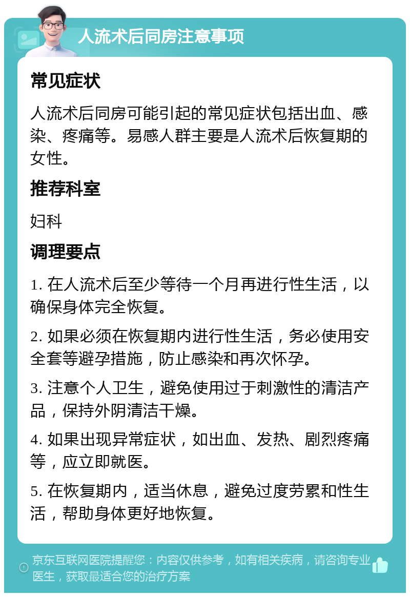 人流术后同房注意事项 常见症状 人流术后同房可能引起的常见症状包括出血、感染、疼痛等。易感人群主要是人流术后恢复期的女性。 推荐科室 妇科 调理要点 1. 在人流术后至少等待一个月再进行性生活，以确保身体完全恢复。 2. 如果必须在恢复期内进行性生活，务必使用安全套等避孕措施，防止感染和再次怀孕。 3. 注意个人卫生，避免使用过于刺激性的清洁产品，保持外阴清洁干燥。 4. 如果出现异常症状，如出血、发热、剧烈疼痛等，应立即就医。 5. 在恢复期内，适当休息，避免过度劳累和性生活，帮助身体更好地恢复。