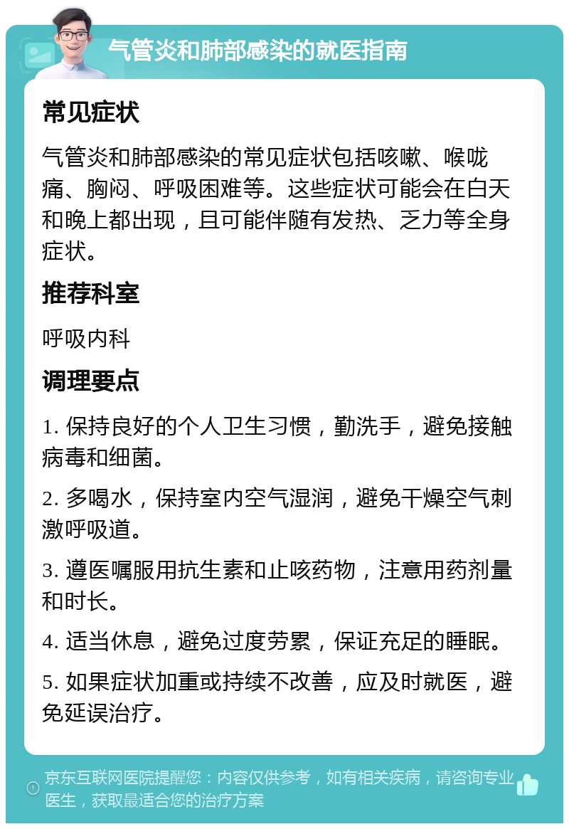 气管炎和肺部感染的就医指南 常见症状 气管炎和肺部感染的常见症状包括咳嗽、喉咙痛、胸闷、呼吸困难等。这些症状可能会在白天和晚上都出现，且可能伴随有发热、乏力等全身症状。 推荐科室 呼吸内科 调理要点 1. 保持良好的个人卫生习惯，勤洗手，避免接触病毒和细菌。 2. 多喝水，保持室内空气湿润，避免干燥空气刺激呼吸道。 3. 遵医嘱服用抗生素和止咳药物，注意用药剂量和时长。 4. 适当休息，避免过度劳累，保证充足的睡眠。 5. 如果症状加重或持续不改善，应及时就医，避免延误治疗。