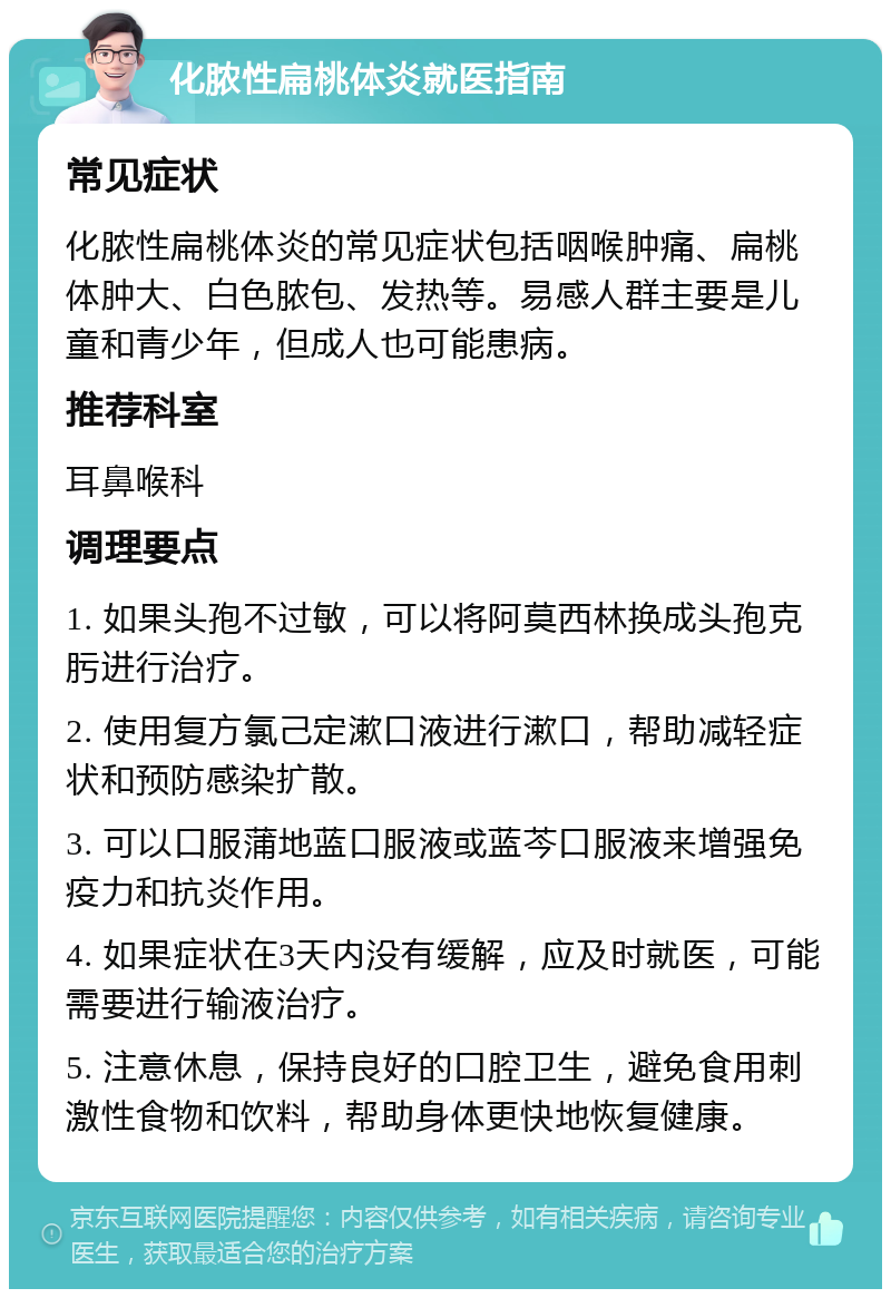 化脓性扁桃体炎就医指南 常见症状 化脓性扁桃体炎的常见症状包括咽喉肿痛、扁桃体肿大、白色脓包、发热等。易感人群主要是儿童和青少年，但成人也可能患病。 推荐科室 耳鼻喉科 调理要点 1. 如果头孢不过敏，可以将阿莫西林换成头孢克肟进行治疗。 2. 使用复方氯己定漱口液进行漱口，帮助减轻症状和预防感染扩散。 3. 可以口服蒲地蓝口服液或蓝芩口服液来增强免疫力和抗炎作用。 4. 如果症状在3天内没有缓解，应及时就医，可能需要进行输液治疗。 5. 注意休息，保持良好的口腔卫生，避免食用刺激性食物和饮料，帮助身体更快地恢复健康。