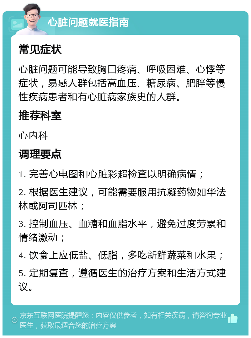 心脏问题就医指南 常见症状 心脏问题可能导致胸口疼痛、呼吸困难、心悸等症状，易感人群包括高血压、糖尿病、肥胖等慢性疾病患者和有心脏病家族史的人群。 推荐科室 心内科 调理要点 1. 完善心电图和心脏彩超检查以明确病情； 2. 根据医生建议，可能需要服用抗凝药物如华法林或阿司匹林； 3. 控制血压、血糖和血脂水平，避免过度劳累和情绪激动； 4. 饮食上应低盐、低脂，多吃新鲜蔬菜和水果； 5. 定期复查，遵循医生的治疗方案和生活方式建议。