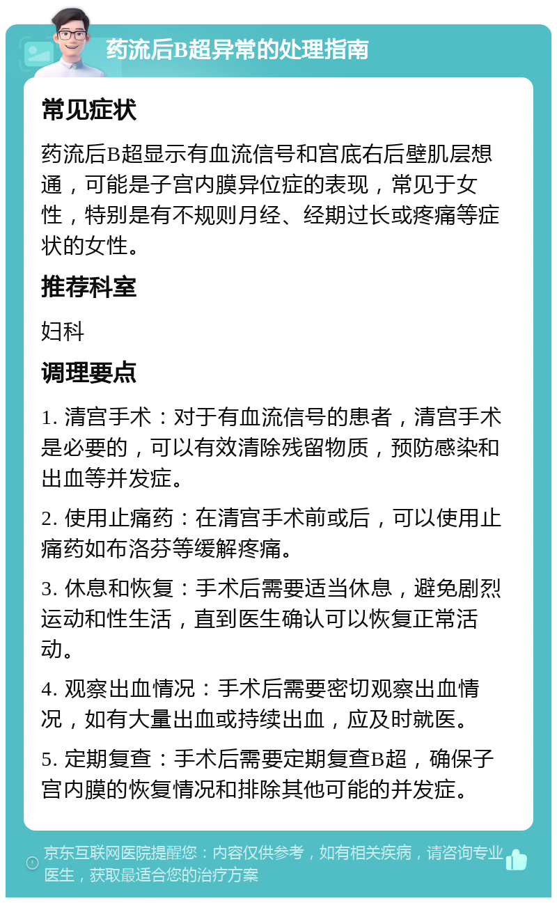 药流后B超异常的处理指南 常见症状 药流后B超显示有血流信号和宫底右后壁肌层想通，可能是子宫内膜异位症的表现，常见于女性，特别是有不规则月经、经期过长或疼痛等症状的女性。 推荐科室 妇科 调理要点 1. 清宫手术：对于有血流信号的患者，清宫手术是必要的，可以有效清除残留物质，预防感染和出血等并发症。 2. 使用止痛药：在清宫手术前或后，可以使用止痛药如布洛芬等缓解疼痛。 3. 休息和恢复：手术后需要适当休息，避免剧烈运动和性生活，直到医生确认可以恢复正常活动。 4. 观察出血情况：手术后需要密切观察出血情况，如有大量出血或持续出血，应及时就医。 5. 定期复查：手术后需要定期复查B超，确保子宫内膜的恢复情况和排除其他可能的并发症。