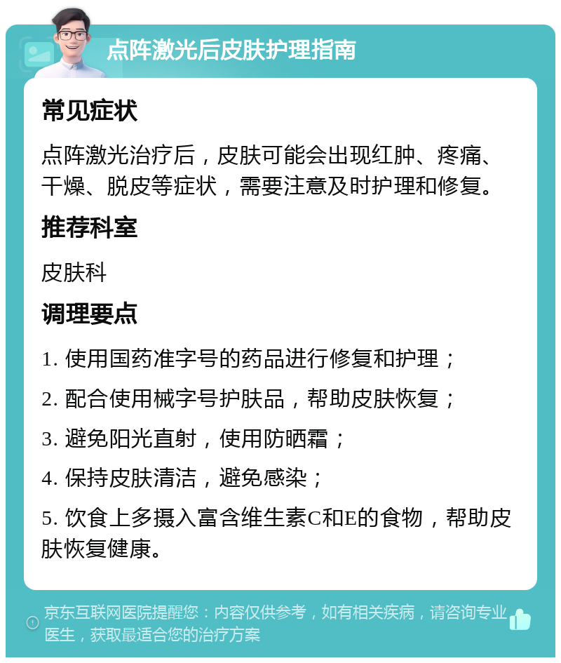 点阵激光后皮肤护理指南 常见症状 点阵激光治疗后，皮肤可能会出现红肿、疼痛、干燥、脱皮等症状，需要注意及时护理和修复。 推荐科室 皮肤科 调理要点 1. 使用国药准字号的药品进行修复和护理； 2. 配合使用械字号护肤品，帮助皮肤恢复； 3. 避免阳光直射，使用防晒霜； 4. 保持皮肤清洁，避免感染； 5. 饮食上多摄入富含维生素C和E的食物，帮助皮肤恢复健康。