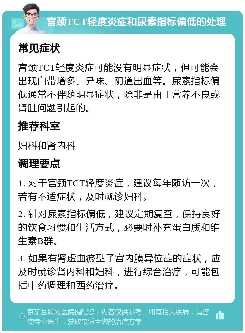 宫颈TCT轻度炎症和尿素指标偏低的处理 常见症状 宫颈TCT轻度炎症可能没有明显症状，但可能会出现白带增多、异味、阴道出血等。尿素指标偏低通常不伴随明显症状，除非是由于营养不良或肾脏问题引起的。 推荐科室 妇科和肾内科 调理要点 1. 对于宫颈TCT轻度炎症，建议每年随访一次，若有不适症状，及时就诊妇科。 2. 针对尿素指标偏低，建议定期复查，保持良好的饮食习惯和生活方式，必要时补充蛋白质和维生素B群。 3. 如果有肾虚血瘀型子宫内膜异位症的症状，应及时就诊肾内科和妇科，进行综合治疗，可能包括中药调理和西药治疗。