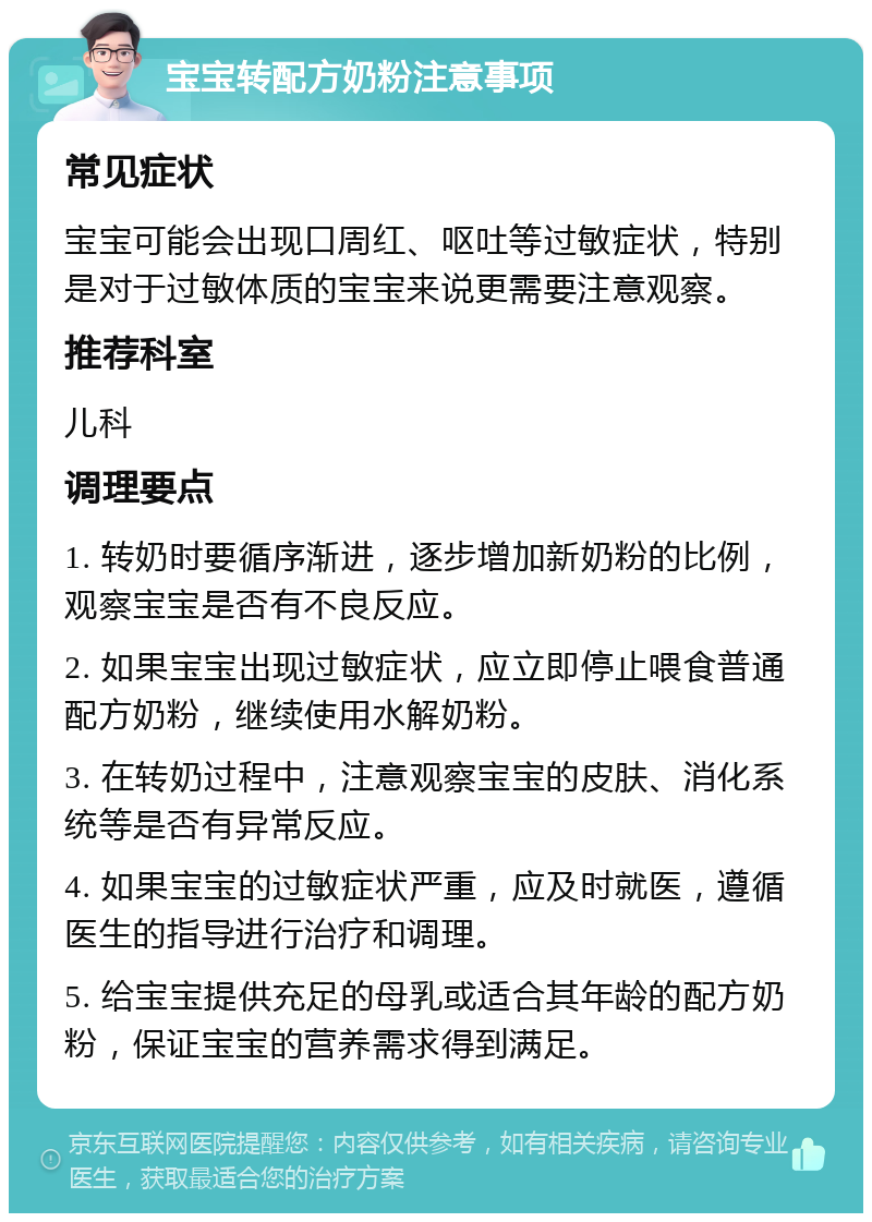 宝宝转配方奶粉注意事项 常见症状 宝宝可能会出现口周红、呕吐等过敏症状，特别是对于过敏体质的宝宝来说更需要注意观察。 推荐科室 儿科 调理要点 1. 转奶时要循序渐进，逐步增加新奶粉的比例，观察宝宝是否有不良反应。 2. 如果宝宝出现过敏症状，应立即停止喂食普通配方奶粉，继续使用水解奶粉。 3. 在转奶过程中，注意观察宝宝的皮肤、消化系统等是否有异常反应。 4. 如果宝宝的过敏症状严重，应及时就医，遵循医生的指导进行治疗和调理。 5. 给宝宝提供充足的母乳或适合其年龄的配方奶粉，保证宝宝的营养需求得到满足。