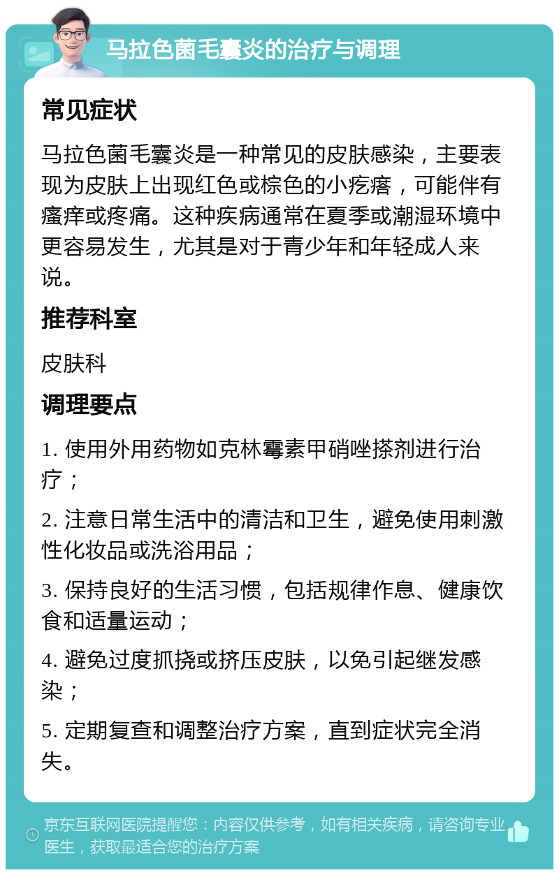 马拉色菌毛囊炎的治疗与调理 常见症状 马拉色菌毛囊炎是一种常见的皮肤感染，主要表现为皮肤上出现红色或棕色的小疙瘩，可能伴有瘙痒或疼痛。这种疾病通常在夏季或潮湿环境中更容易发生，尤其是对于青少年和年轻成人来说。 推荐科室 皮肤科 调理要点 1. 使用外用药物如克林霉素甲硝唑搽剂进行治疗； 2. 注意日常生活中的清洁和卫生，避免使用刺激性化妆品或洗浴用品； 3. 保持良好的生活习惯，包括规律作息、健康饮食和适量运动； 4. 避免过度抓挠或挤压皮肤，以免引起继发感染； 5. 定期复查和调整治疗方案，直到症状完全消失。