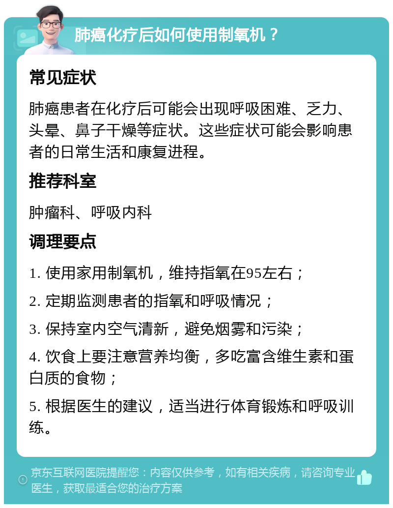 肺癌化疗后如何使用制氧机？ 常见症状 肺癌患者在化疗后可能会出现呼吸困难、乏力、头晕、鼻子干燥等症状。这些症状可能会影响患者的日常生活和康复进程。 推荐科室 肿瘤科、呼吸内科 调理要点 1. 使用家用制氧机，维持指氧在95左右； 2. 定期监测患者的指氧和呼吸情况； 3. 保持室内空气清新，避免烟雾和污染； 4. 饮食上要注意营养均衡，多吃富含维生素和蛋白质的食物； 5. 根据医生的建议，适当进行体育锻炼和呼吸训练。