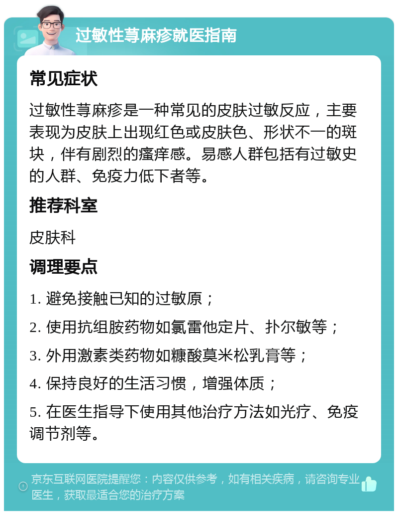 过敏性荨麻疹就医指南 常见症状 过敏性荨麻疹是一种常见的皮肤过敏反应，主要表现为皮肤上出现红色或皮肤色、形状不一的斑块，伴有剧烈的瘙痒感。易感人群包括有过敏史的人群、免疫力低下者等。 推荐科室 皮肤科 调理要点 1. 避免接触已知的过敏原； 2. 使用抗组胺药物如氯雷他定片、扑尔敏等； 3. 外用激素类药物如糠酸莫米松乳膏等； 4. 保持良好的生活习惯，增强体质； 5. 在医生指导下使用其他治疗方法如光疗、免疫调节剂等。