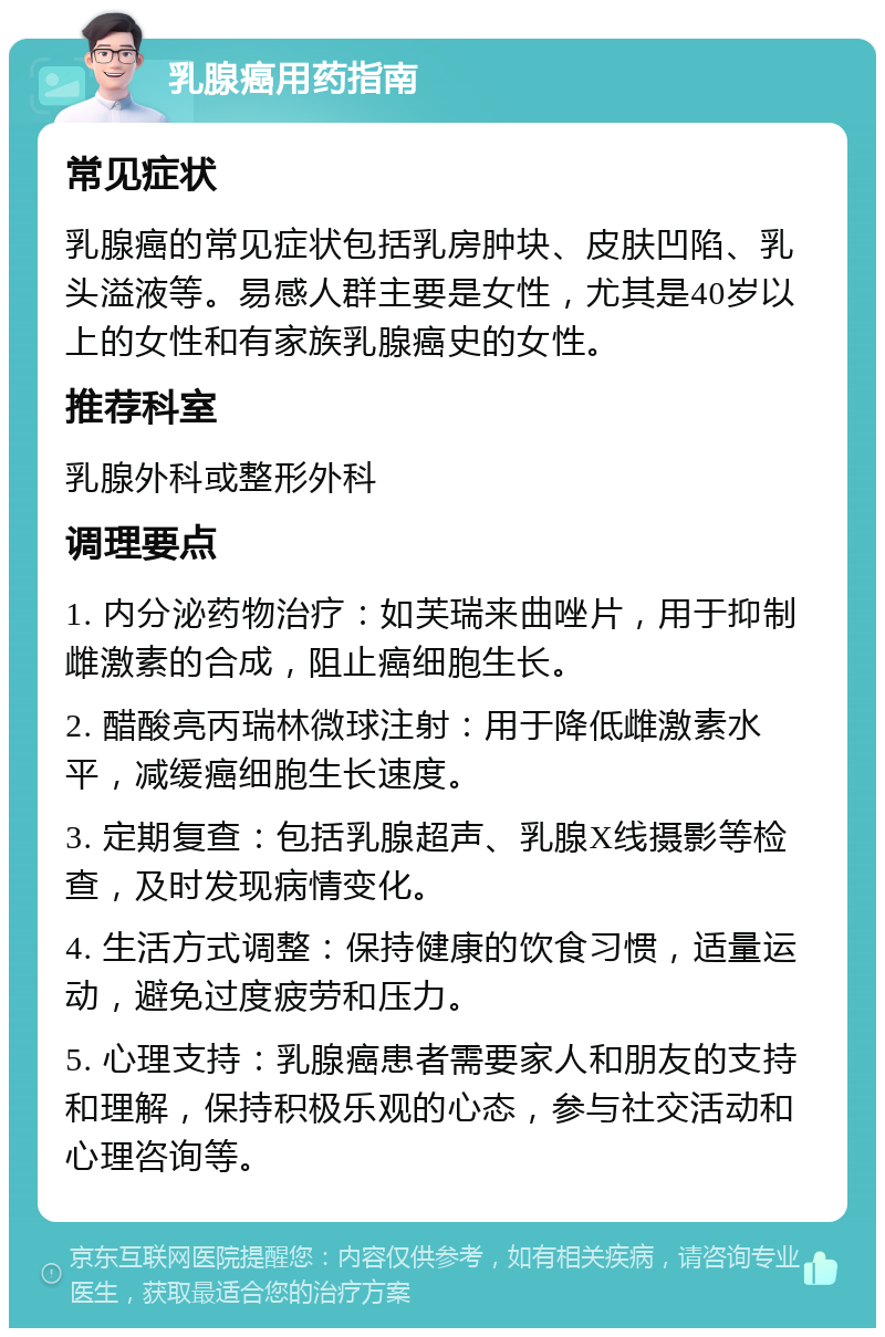 乳腺癌用药指南 常见症状 乳腺癌的常见症状包括乳房肿块、皮肤凹陷、乳头溢液等。易感人群主要是女性，尤其是40岁以上的女性和有家族乳腺癌史的女性。 推荐科室 乳腺外科或整形外科 调理要点 1. 内分泌药物治疗：如芙瑞来曲唑片，用于抑制雌激素的合成，阻止癌细胞生长。 2. 醋酸亮丙瑞林微球注射：用于降低雌激素水平，减缓癌细胞生长速度。 3. 定期复查：包括乳腺超声、乳腺X线摄影等检查，及时发现病情变化。 4. 生活方式调整：保持健康的饮食习惯，适量运动，避免过度疲劳和压力。 5. 心理支持：乳腺癌患者需要家人和朋友的支持和理解，保持积极乐观的心态，参与社交活动和心理咨询等。