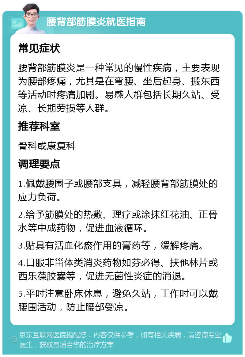 腰背部筋膜炎就医指南 常见症状 腰背部筋膜炎是一种常见的慢性疾病，主要表现为腰部疼痛，尤其是在弯腰、坐后起身、搬东西等活动时疼痛加剧。易感人群包括长期久站、受凉、长期劳损等人群。 推荐科室 骨科或康复科 调理要点 1.佩戴腰围子或腰部支具，减轻腰背部筋膜处的应力负荷。 2.给予筋膜处的热敷、理疗或涂抹红花油、正骨水等中成药物，促进血液循环。 3.贴具有活血化瘀作用的膏药等，缓解疼痛。 4.口服非甾体类消炎药物如芬必得、扶他林片或西乐葆胶囊等，促进无菌性炎症的消退。 5.平时注意卧床休息，避免久站，工作时可以戴腰围活动，防止腰部受凉。