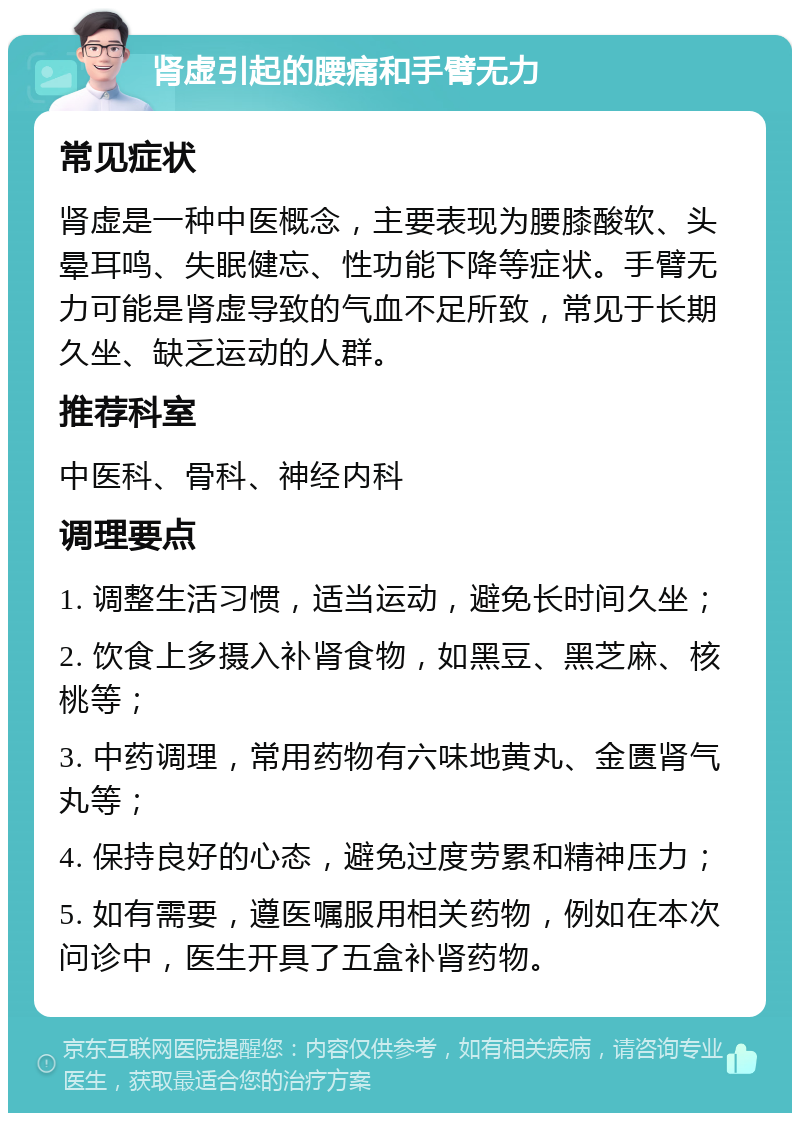 肾虚引起的腰痛和手臂无力 常见症状 肾虚是一种中医概念，主要表现为腰膝酸软、头晕耳鸣、失眠健忘、性功能下降等症状。手臂无力可能是肾虚导致的气血不足所致，常见于长期久坐、缺乏运动的人群。 推荐科室 中医科、骨科、神经内科 调理要点 1. 调整生活习惯，适当运动，避免长时间久坐； 2. 饮食上多摄入补肾食物，如黑豆、黑芝麻、核桃等； 3. 中药调理，常用药物有六味地黄丸、金匮肾气丸等； 4. 保持良好的心态，避免过度劳累和精神压力； 5. 如有需要，遵医嘱服用相关药物，例如在本次问诊中，医生开具了五盒补肾药物。