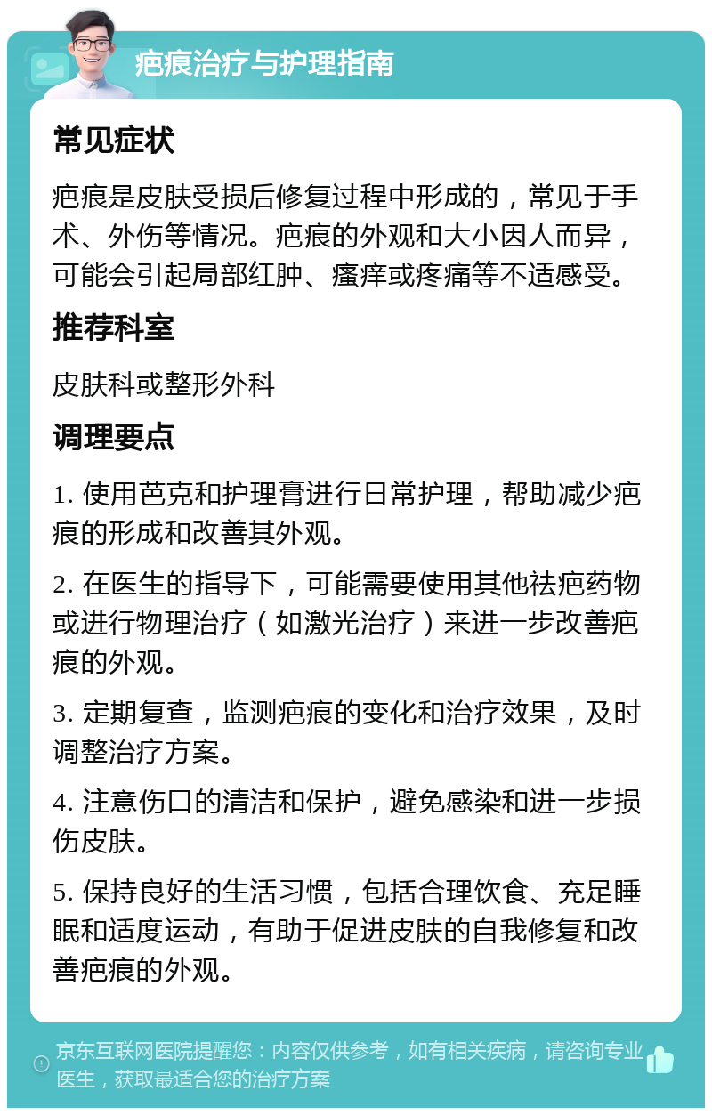 疤痕治疗与护理指南 常见症状 疤痕是皮肤受损后修复过程中形成的，常见于手术、外伤等情况。疤痕的外观和大小因人而异，可能会引起局部红肿、瘙痒或疼痛等不适感受。 推荐科室 皮肤科或整形外科 调理要点 1. 使用芭克和护理膏进行日常护理，帮助减少疤痕的形成和改善其外观。 2. 在医生的指导下，可能需要使用其他祛疤药物或进行物理治疗（如激光治疗）来进一步改善疤痕的外观。 3. 定期复查，监测疤痕的变化和治疗效果，及时调整治疗方案。 4. 注意伤口的清洁和保护，避免感染和进一步损伤皮肤。 5. 保持良好的生活习惯，包括合理饮食、充足睡眠和适度运动，有助于促进皮肤的自我修复和改善疤痕的外观。