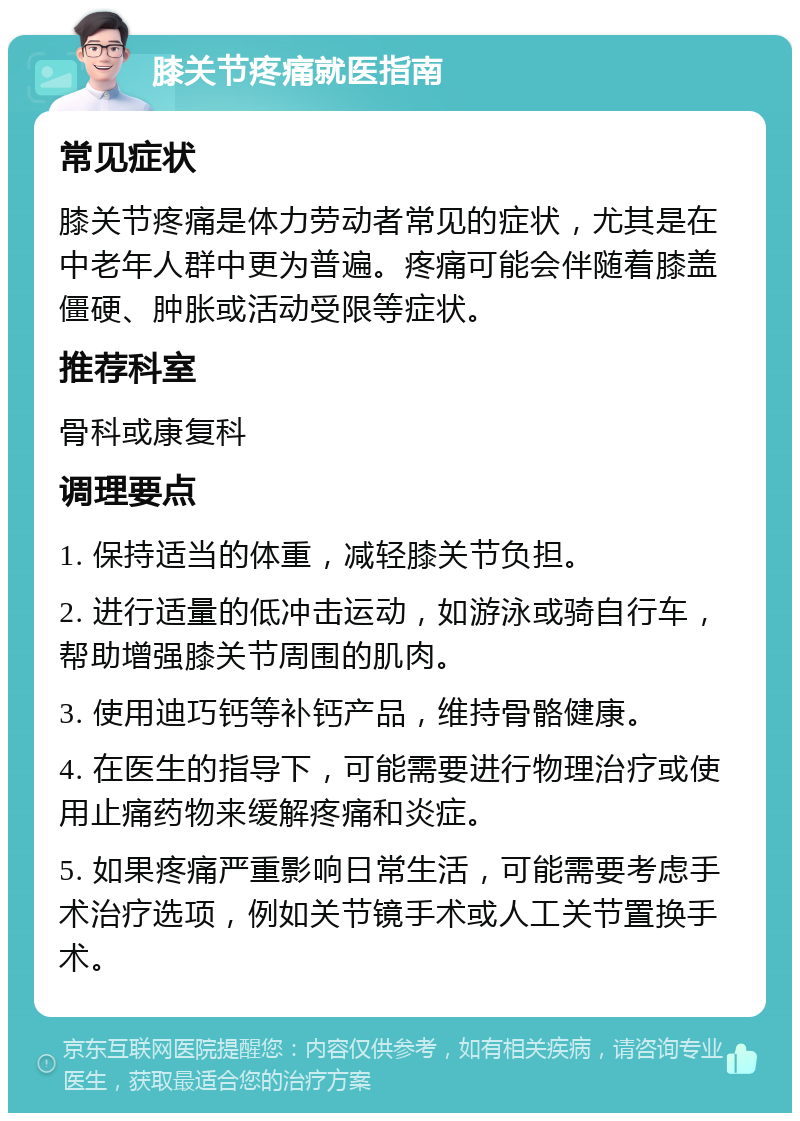 膝关节疼痛就医指南 常见症状 膝关节疼痛是体力劳动者常见的症状，尤其是在中老年人群中更为普遍。疼痛可能会伴随着膝盖僵硬、肿胀或活动受限等症状。 推荐科室 骨科或康复科 调理要点 1. 保持适当的体重，减轻膝关节负担。 2. 进行适量的低冲击运动，如游泳或骑自行车，帮助增强膝关节周围的肌肉。 3. 使用迪巧钙等补钙产品，维持骨骼健康。 4. 在医生的指导下，可能需要进行物理治疗或使用止痛药物来缓解疼痛和炎症。 5. 如果疼痛严重影响日常生活，可能需要考虑手术治疗选项，例如关节镜手术或人工关节置换手术。