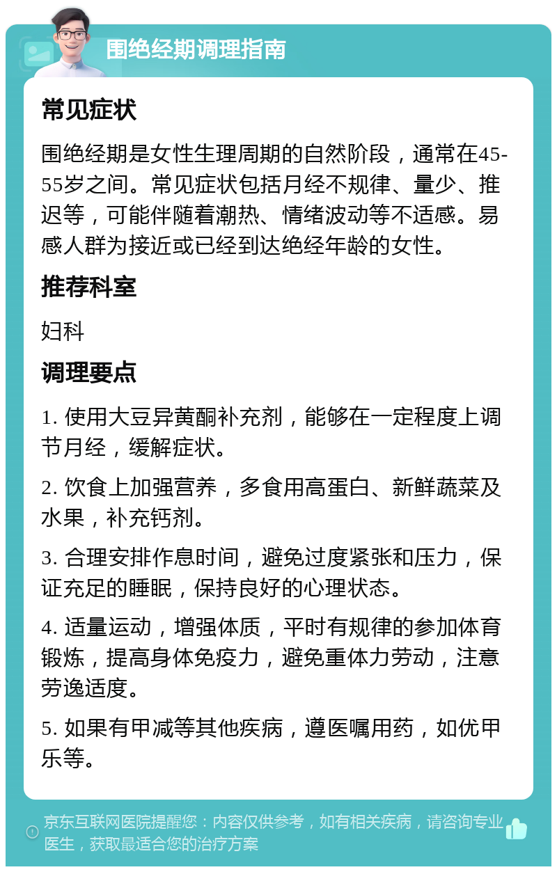 围绝经期调理指南 常见症状 围绝经期是女性生理周期的自然阶段，通常在45-55岁之间。常见症状包括月经不规律、量少、推迟等，可能伴随着潮热、情绪波动等不适感。易感人群为接近或已经到达绝经年龄的女性。 推荐科室 妇科 调理要点 1. 使用大豆异黄酮补充剂，能够在一定程度上调节月经，缓解症状。 2. 饮食上加强营养，多食用高蛋白、新鲜蔬菜及水果，补充钙剂。 3. 合理安排作息时间，避免过度紧张和压力，保证充足的睡眠，保持良好的心理状态。 4. 适量运动，增强体质，平时有规律的参加体育锻炼，提高身体免疫力，避免重体力劳动，注意劳逸适度。 5. 如果有甲减等其他疾病，遵医嘱用药，如优甲乐等。