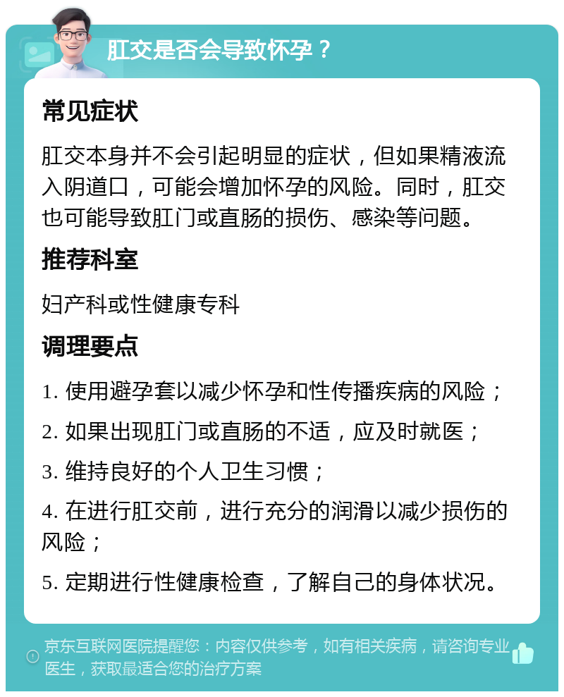 肛交是否会导致怀孕？ 常见症状 肛交本身并不会引起明显的症状，但如果精液流入阴道口，可能会增加怀孕的风险。同时，肛交也可能导致肛门或直肠的损伤、感染等问题。 推荐科室 妇产科或性健康专科 调理要点 1. 使用避孕套以减少怀孕和性传播疾病的风险； 2. 如果出现肛门或直肠的不适，应及时就医； 3. 维持良好的个人卫生习惯； 4. 在进行肛交前，进行充分的润滑以减少损伤的风险； 5. 定期进行性健康检查，了解自己的身体状况。