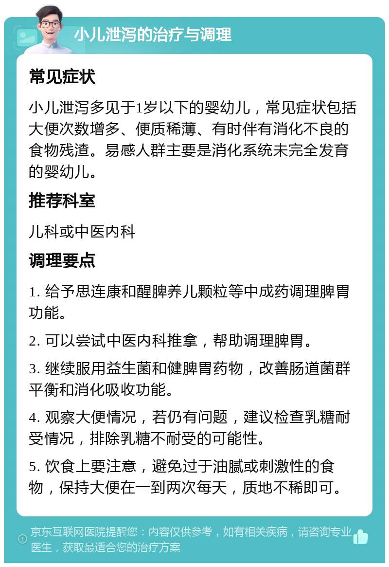 小儿泄泻的治疗与调理 常见症状 小儿泄泻多见于1岁以下的婴幼儿，常见症状包括大便次数增多、便质稀薄、有时伴有消化不良的食物残渣。易感人群主要是消化系统未完全发育的婴幼儿。 推荐科室 儿科或中医内科 调理要点 1. 给予思连康和醒脾养儿颗粒等中成药调理脾胃功能。 2. 可以尝试中医内科推拿，帮助调理脾胃。 3. 继续服用益生菌和健脾胃药物，改善肠道菌群平衡和消化吸收功能。 4. 观察大便情况，若仍有问题，建议检查乳糖耐受情况，排除乳糖不耐受的可能性。 5. 饮食上要注意，避免过于油腻或刺激性的食物，保持大便在一到两次每天，质地不稀即可。