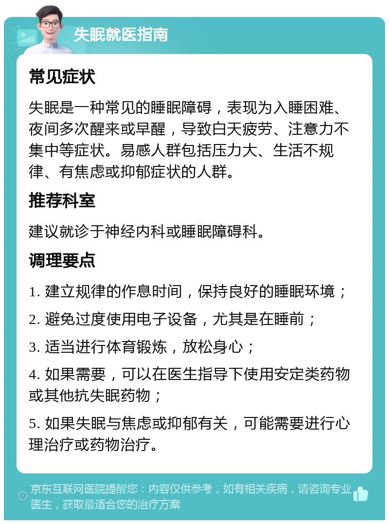 失眠就医指南 常见症状 失眠是一种常见的睡眠障碍，表现为入睡困难、夜间多次醒来或早醒，导致白天疲劳、注意力不集中等症状。易感人群包括压力大、生活不规律、有焦虑或抑郁症状的人群。 推荐科室 建议就诊于神经内科或睡眠障碍科。 调理要点 1. 建立规律的作息时间，保持良好的睡眠环境； 2. 避免过度使用电子设备，尤其是在睡前； 3. 适当进行体育锻炼，放松身心； 4. 如果需要，可以在医生指导下使用安定类药物或其他抗失眠药物； 5. 如果失眠与焦虑或抑郁有关，可能需要进行心理治疗或药物治疗。