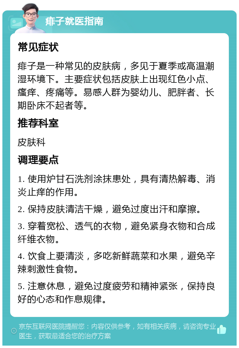 痱子就医指南 常见症状 痱子是一种常见的皮肤病，多见于夏季或高温潮湿环境下。主要症状包括皮肤上出现红色小点、瘙痒、疼痛等。易感人群为婴幼儿、肥胖者、长期卧床不起者等。 推荐科室 皮肤科 调理要点 1. 使用炉甘石洗剂涂抹患处，具有清热解毒、消炎止痒的作用。 2. 保持皮肤清洁干燥，避免过度出汗和摩擦。 3. 穿着宽松、透气的衣物，避免紧身衣物和合成纤维衣物。 4. 饮食上要清淡，多吃新鲜蔬菜和水果，避免辛辣刺激性食物。 5. 注意休息，避免过度疲劳和精神紧张，保持良好的心态和作息规律。